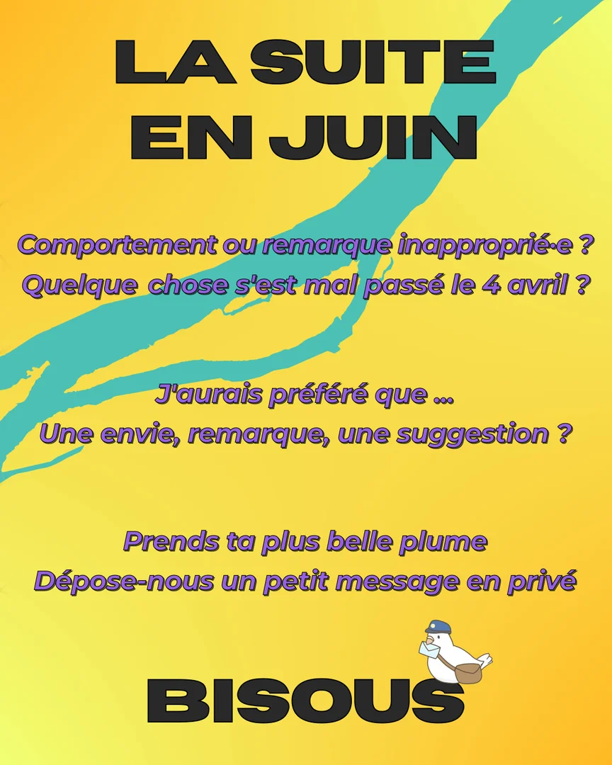 La suite en juin. Un comportement ou une remarque inaproprié·e ? Quelque chose s'est mal passé le 4 avril ? Tu aurais préféré que ... Une envie, une remarque, une suggestion ? Prends ta plus belle plume et dépose-nous un petit message en privé. Bisous.