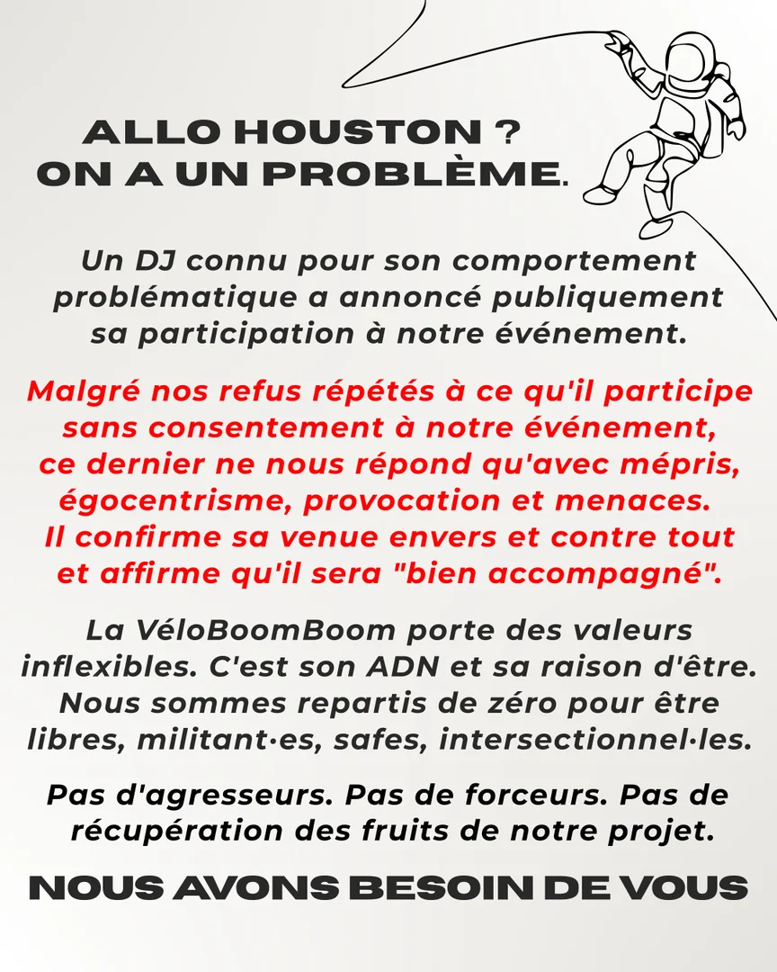 Allo houston ? On a un problème. Un DJ connu pour son comportement problématique a annoncé publiquement sa participation à notre événement. Malgré nos refus répétés à ce qu'il participe sans consentement à notre événement, ce dernier ne nous répond qu'avec mépris, égocentrisme, provocation et menaces. Il confirme sa venue envers et contre tout et affirme qu'il sera bien accompagné. La VéloBoomBoom porte des valeurs inflexibles. C'est son ADN et sa raison d'être. Nous sommes repartis de zéro pour être libres, militant·es, safes, intersectionnel·les. Pas d'agresseurs. Pas de forceurs. Pas de  récupération des fruits de notre projet. Pas d'agresseurs. Pas de forceurs. Pas de  récupération des fruits de notre projet. Nous avons besoin de vous.