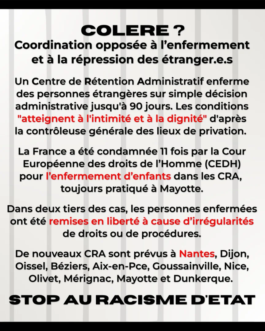 Colere ? Coordination opposée à l'enfermement et à la répression des étranger.e.s. Un centre de rétention administratif enferme des personnes étrangères sur simple décision administrative jusqu'à 90 jours. Les conditions 'atteignent à l'intimité et à la dignité' d'après la contrôleuse générale des lieux de privation. La France a été condamnée 11 fois par la Cour Européenne des droits de l’Homme (CEDH) pour l’enfermement d’enfants dans les CRA, toujours pratiqué à Mayotte. Dans deux tiers des cas, les personnes enfermées ont été remises en liberté à cause d’irrégularités de droits ou de procédures. De nouveaux CRA sont prévus à Nantes, Dijon, Oissel, Béziers, Aix-en-Pce, Goussainville, Nice, Olivet, Mérignac, Mayotte et Dunkerque. Stop au racisme d'état.
